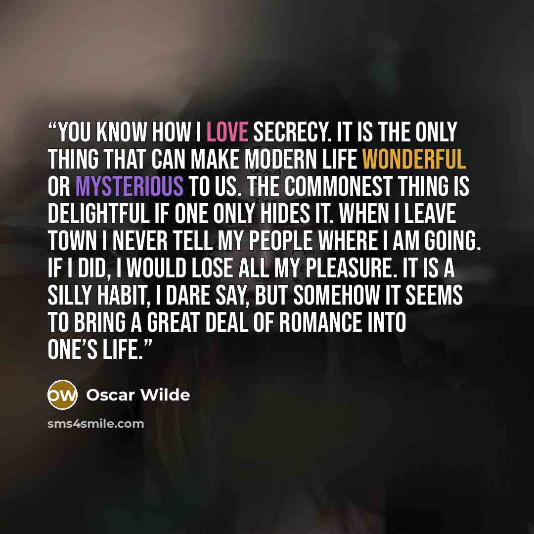 “You know how I love secrecy. It is the only thing that can make modern life wonderful or mysterious to us. The commonest thing is delightful if one only hides it. When I leave town I never tell my people where I am going. If I did, I would lose all my pleasure. It is a silly habit, I dare say, but…” quote by Oscar Wilde