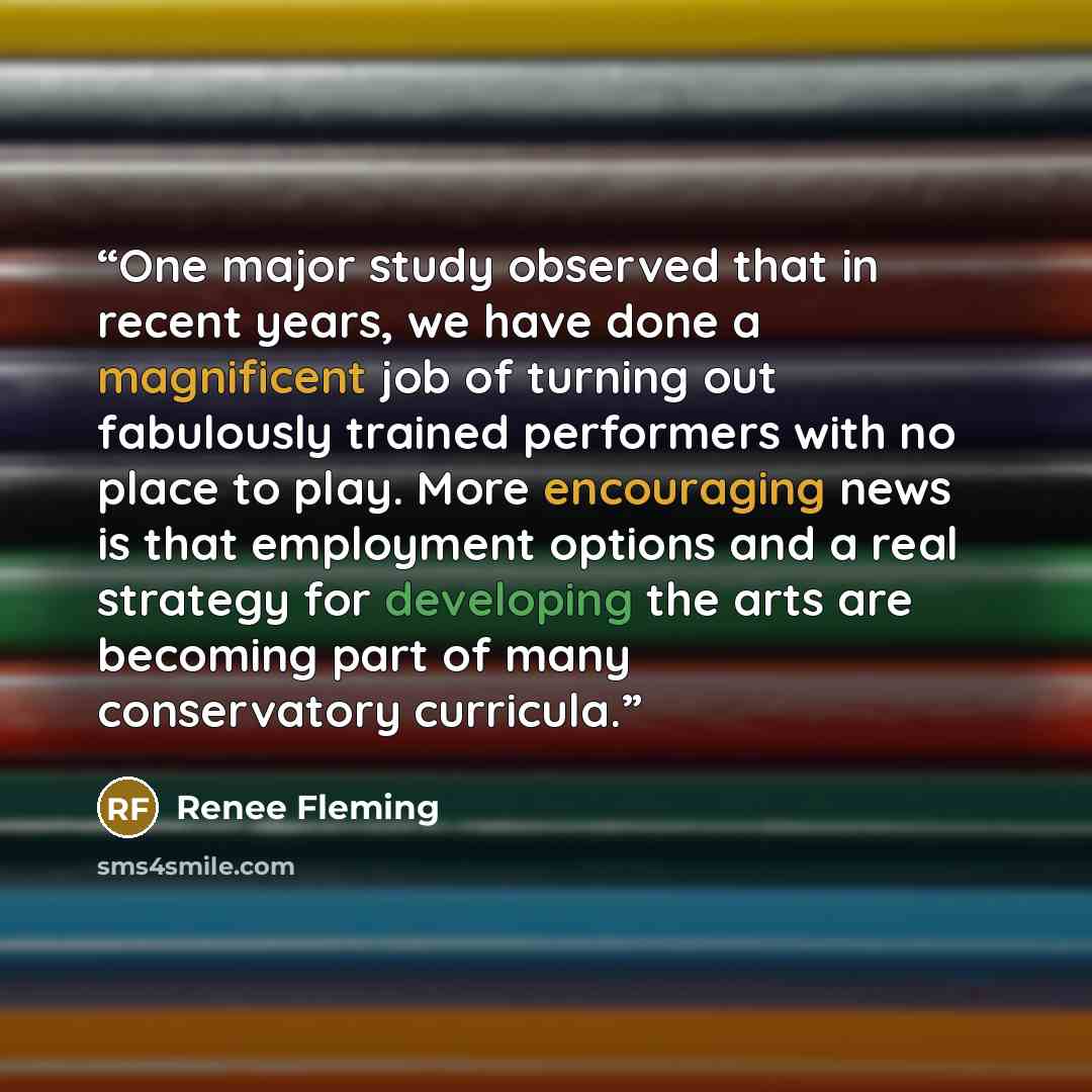 “One major study observed that in recent years, we have done a magnificent job of turning out fabulously trained performers with no place to play. More encouraging news is that employment options and a real strategy for developing the arts are becoming part of many conservatory curricula.” quote by Renee Fleming