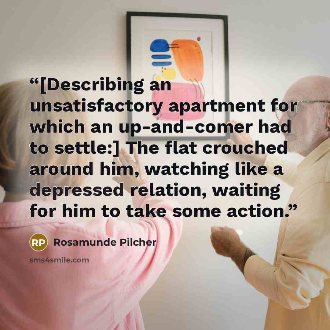 “[Describing an unsatisfactory apartment for which an up-and-comer had to settle:] The flat crouched around him, watching like a depressed relation, waiting for him to take some action.” quote by Rosamunde Pilcher