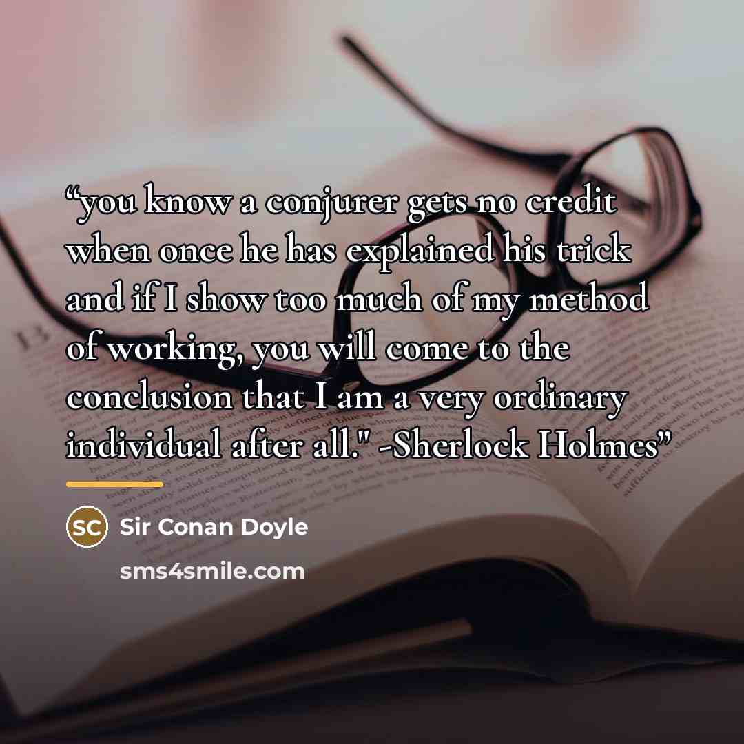 “you know a conjurer gets no credit when once he has explained his trick and if I show too much of my method of working, you will come to the conclusion that I am a very ordinary individual after all." -Sherlock Holmes” quote by Sir Conan Doyle