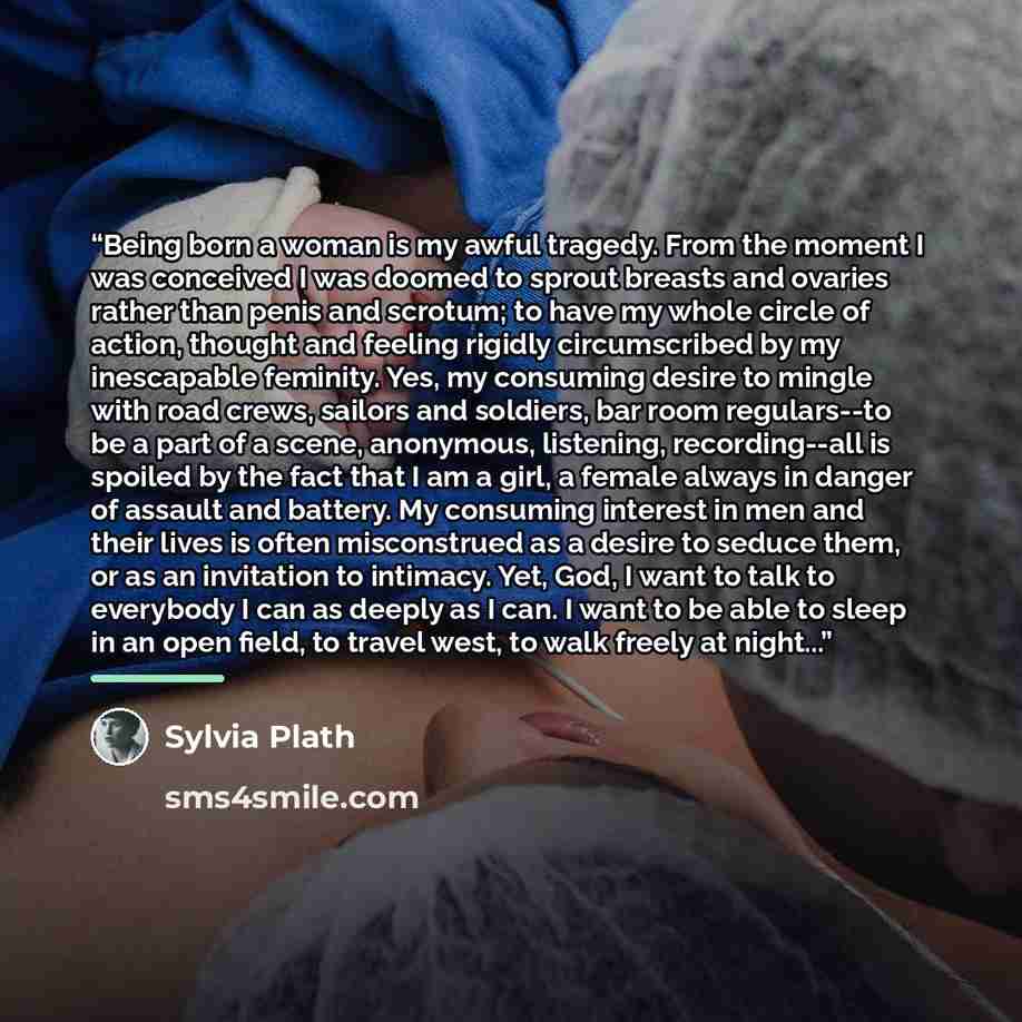 “Being born a woman is my awful tragedy. From the moment I was conceived I was doomed to sprout breasts and ovaries rather than penis and scrotum; to have my whole circle of action, thought and feeling rigidly circumscribed by my inescapable feminity. Yes, my consuming desire to mingle with road…” quote by Sylvia Plath