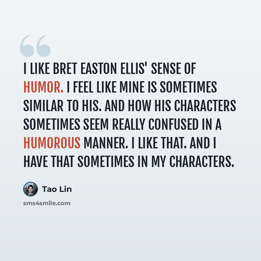 “I like Bret Easton Ellis' sense of humor. I feel like mine is sometimes similar to his. And how his characters sometimes seem really confused in a humorous manner. I like that. And I have that sometimes in my characters.” quote by Tao Lin