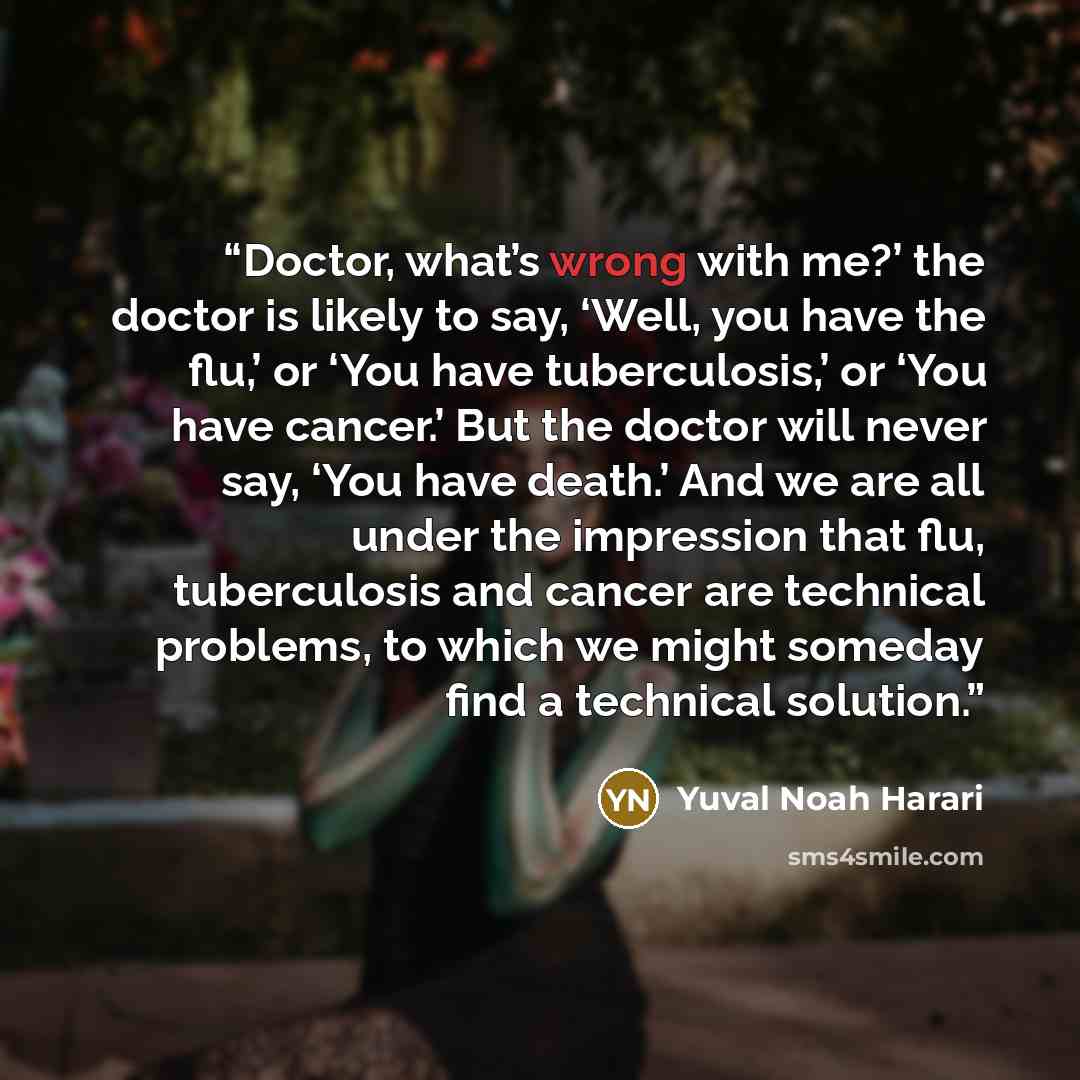 “Doctor, what’s wrong with me?’ the doctor is likely to say, ‘Well, you have the flu,’ or ‘You have tuberculosis,’ or ‘You have cancer.’ But the doctor will never say, ‘You have death.’ And we are all under the impression that flu, tuberculosis and cancer are technical problems, to which we might…” quote by Yuval Noah Harari