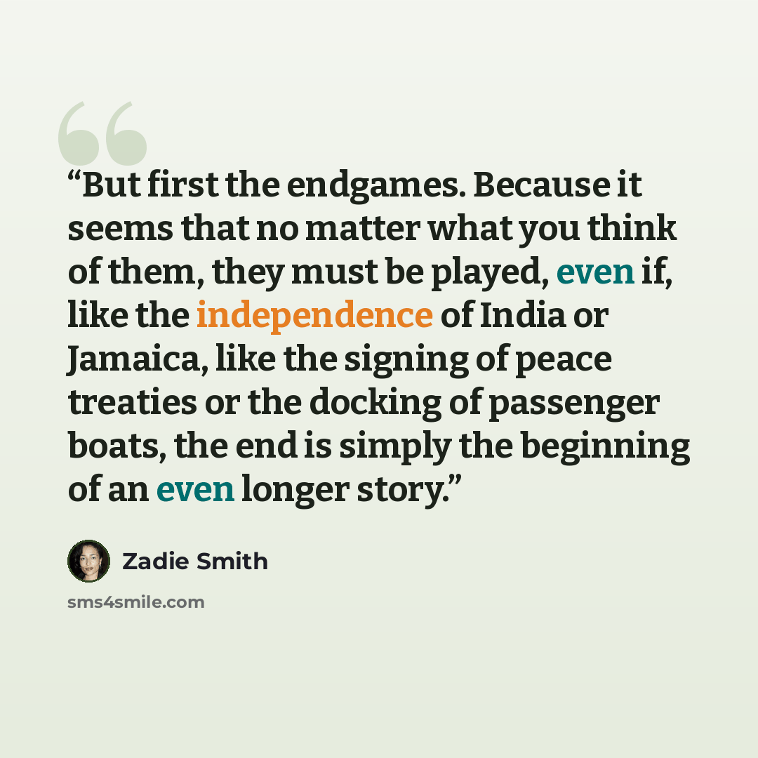 “But first the endgames. Because it seems that no matter what you think of them, they must be played, even if, like the independence of India or Jamaica, like the signing of peace treaties or the docking of passenger boats, the end is simply the beginning of an even longer story.” quote by Zadie Smith