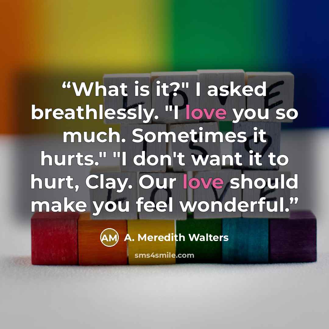 “What is it?" I asked breathlessly. "I love you so much. Sometimes it hurts." "I don't want it to hurt, Clay. Our love should make you feel wonderful.” quote by A. Meredith Walters