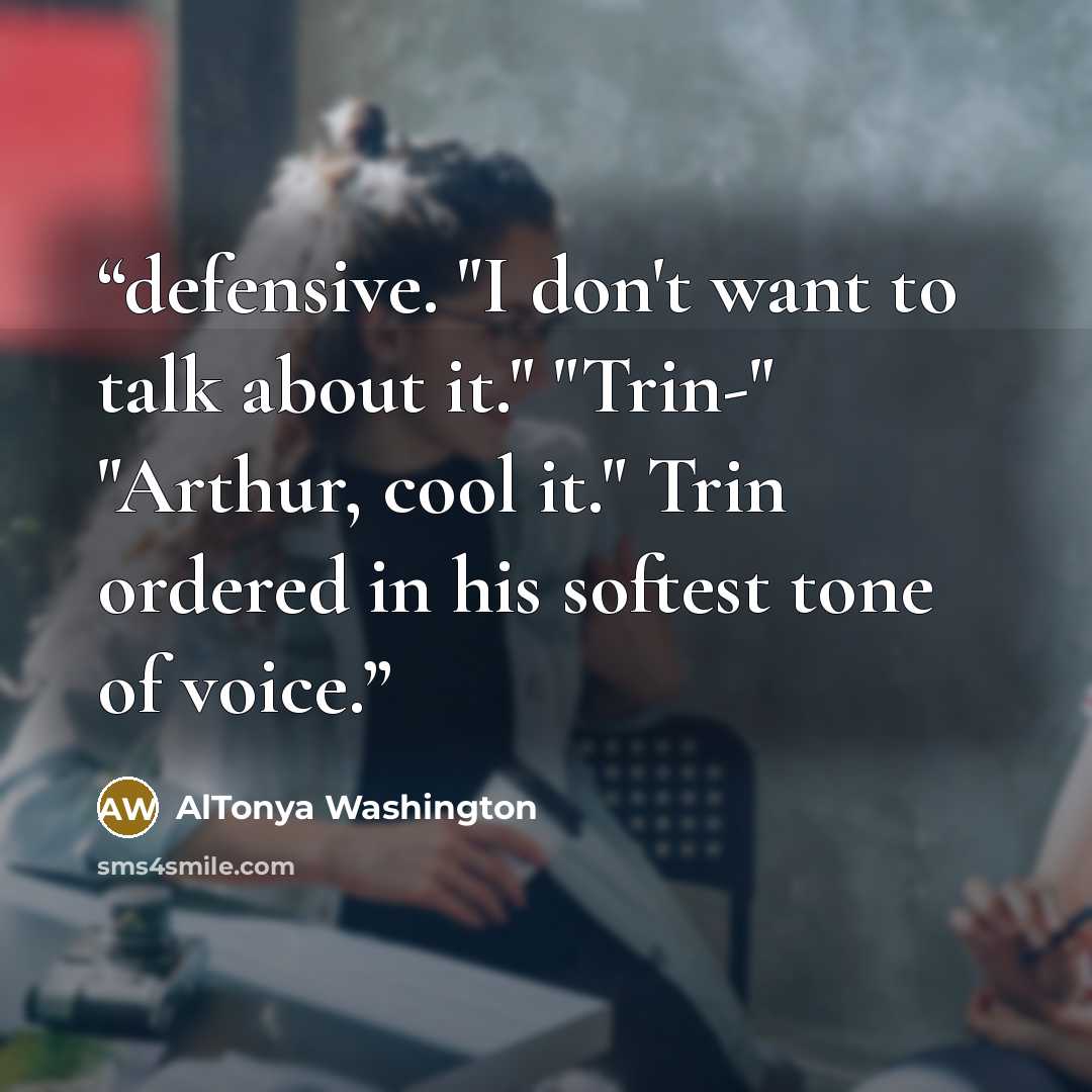 “defensive. "I don't want to talk about it." "Trin-" "Arthur, cool it." Trin ordered in his softest tone of voice.” quote by AlTonya Washington