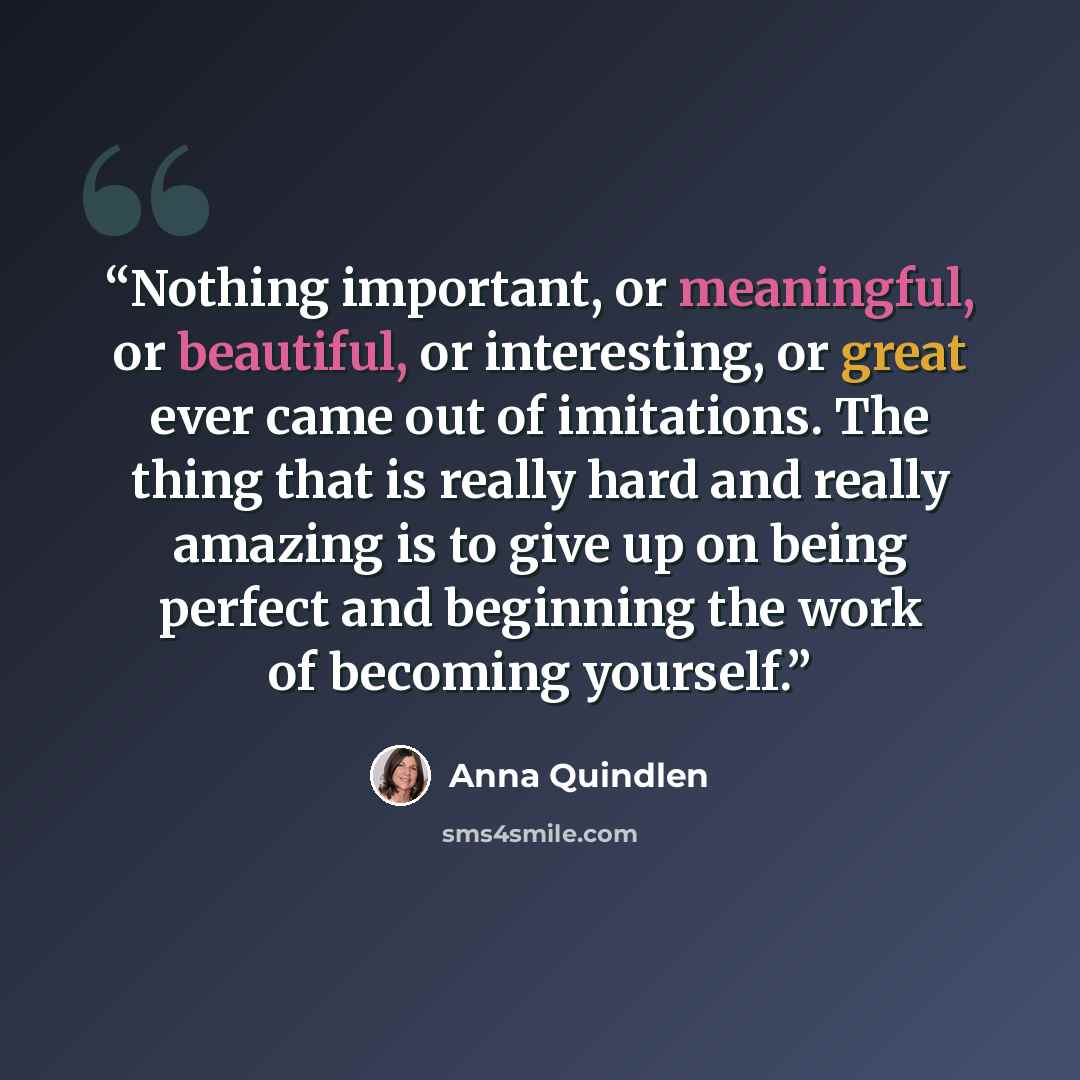 “Nothing important, or meaningful, or beautiful, or interesting, or great ever came out of imitations. The thing that is really hard and really amazing is to give up on being perfect and beginning the work of becoming yourself.” quote by Anna Quindlen