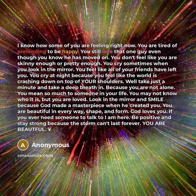 “I know how some of you are feeling right now. You are tired of pretending to be happy. You still love that one guy even though you know he has moved on. You don't feel like you are skinny enough or pretty enough. You cry sometimes when you look in the mirror. You feel like all of your friends have…” quote by Anonymous