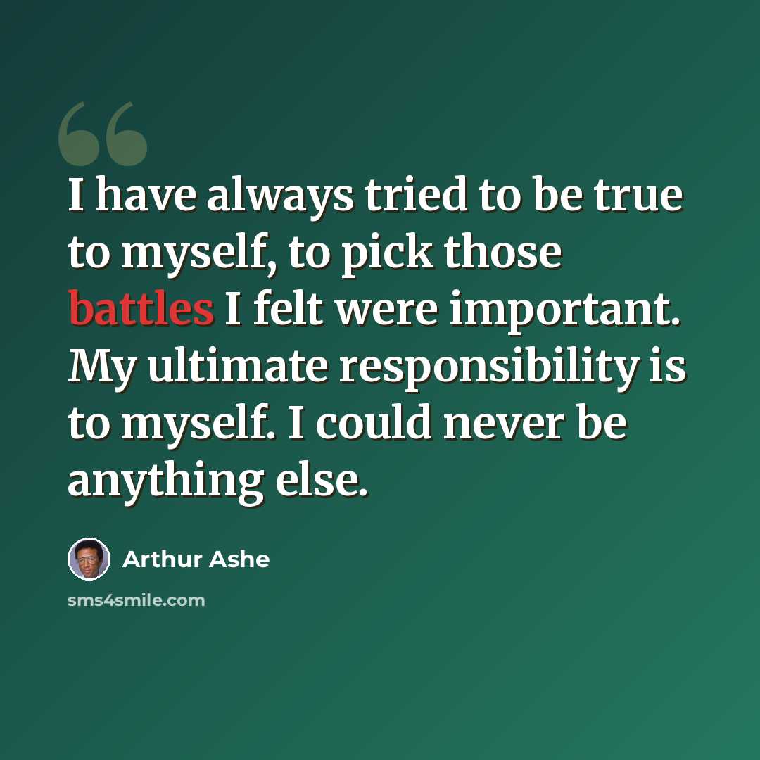 “I have always tried to be true to myself, to pick those battles I felt were important. My ultimate responsibility is to myself. I could never be anything else.” quote by Arthur Ashe