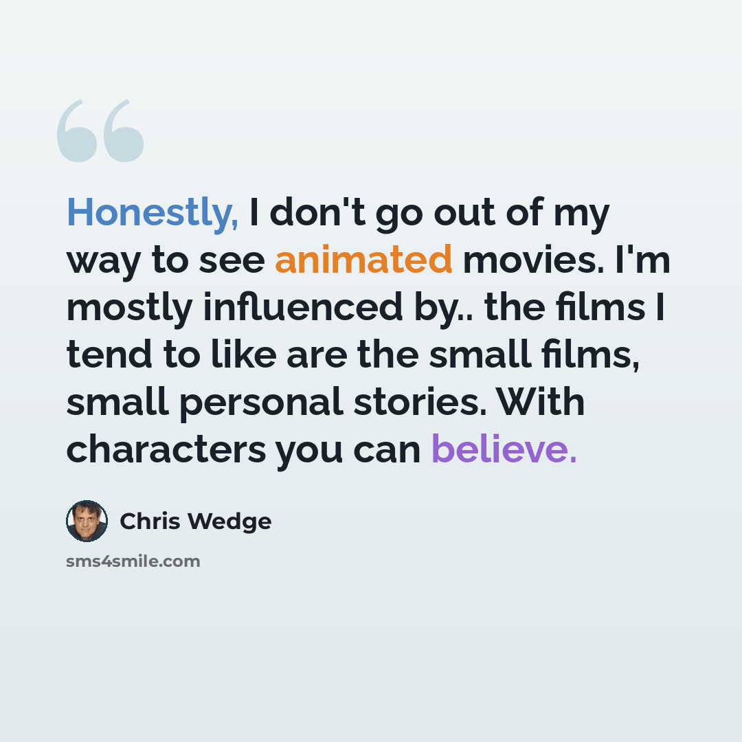 “Honestly, I don't go out of my way to see animated movies. I'm mostly influenced by.. the films I tend to like are the small films, small personal stories. With characters you can believe.” quote by Chris Wedge