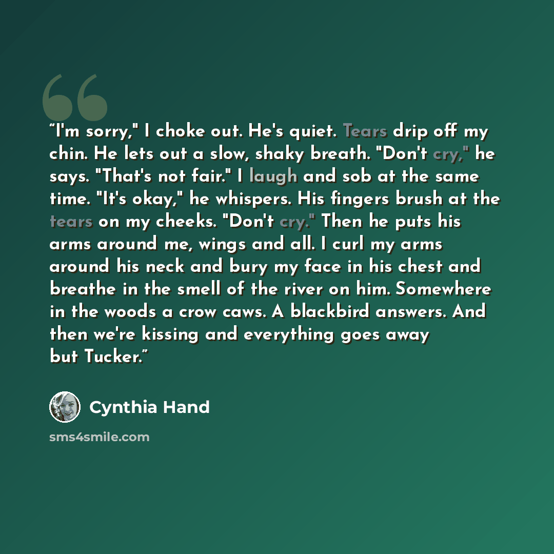 “I'm sorry," I choke out. He's quiet. Tears drip off my chin. He lets out a slow, shaky breath. "Don't cry," he says. "That's not fair." I laugh and sob at the same time. "It's okay," he whispers. His fingers brush at the tears on my cheeks. "Don't cry." Then he puts his arms around me, wings and…” quote by Cynthia Hand