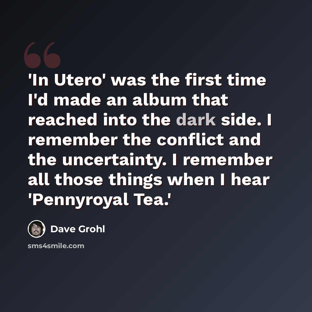 “'In Utero' was the first time I'd made an album that reached into the dark side. I remember the conflict and the uncertainty. I remember all those things when I hear 'Pennyroyal Tea.'” quote by Dave Grohl