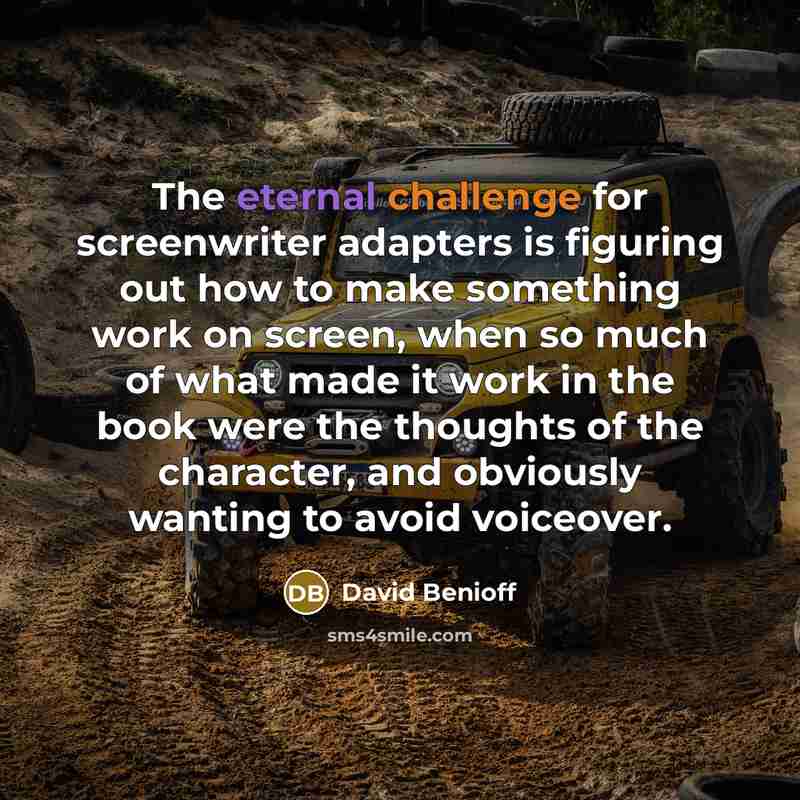 “The eternal challenge for screenwriter adapters is figuring out how to make something work on screen, when so much of what made it work in the book were the thoughts of the character, and obviously wanting to avoid voiceover.” quote by David Benioff