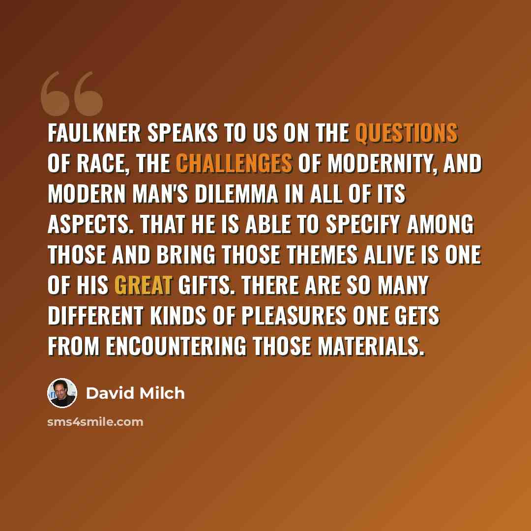 “Faulkner speaks to us on the questions of race, the challenges of modernity, and modern man's dilemma in all of its aspects. That he is able to specify among those and bring those themes alive is one of his great gifts. There are so many different kinds of pleasures one gets from encountering…” quote by David Milch