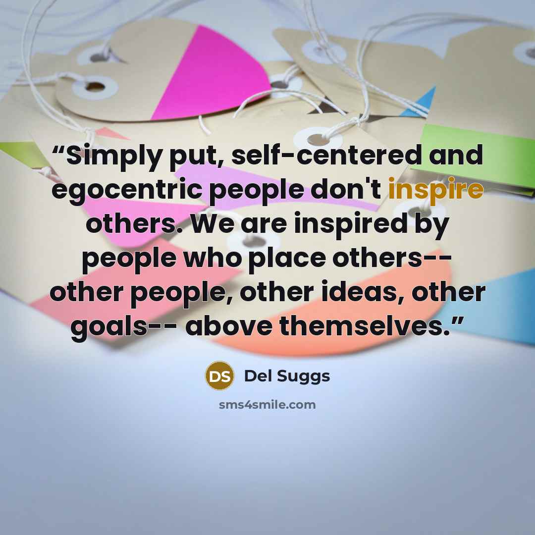 “Simply put, self-centered and egocentric people don't inspire others. We are inspired by people who place others-- other people, other ideas, other goals-- above themselves.” quote by Del Suggs