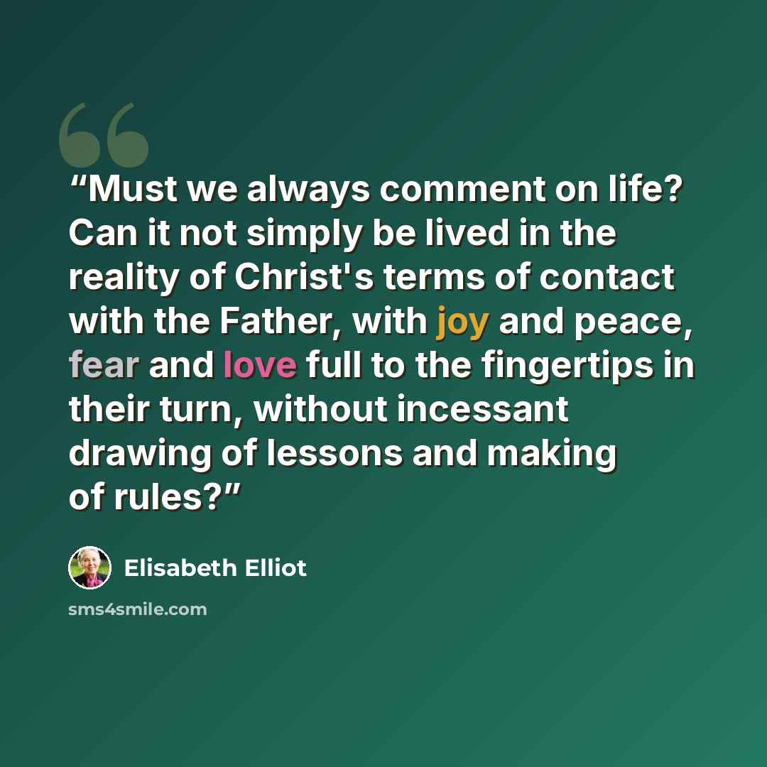 “Must we always comment on life? Can it not simply be lived in the reality of Christ's terms of contact with the Father, with joy and peace, fear and love full to the fingertips in their turn, without incessant drawing of lessons and making of rules?” quote by Elisabeth Elliot
