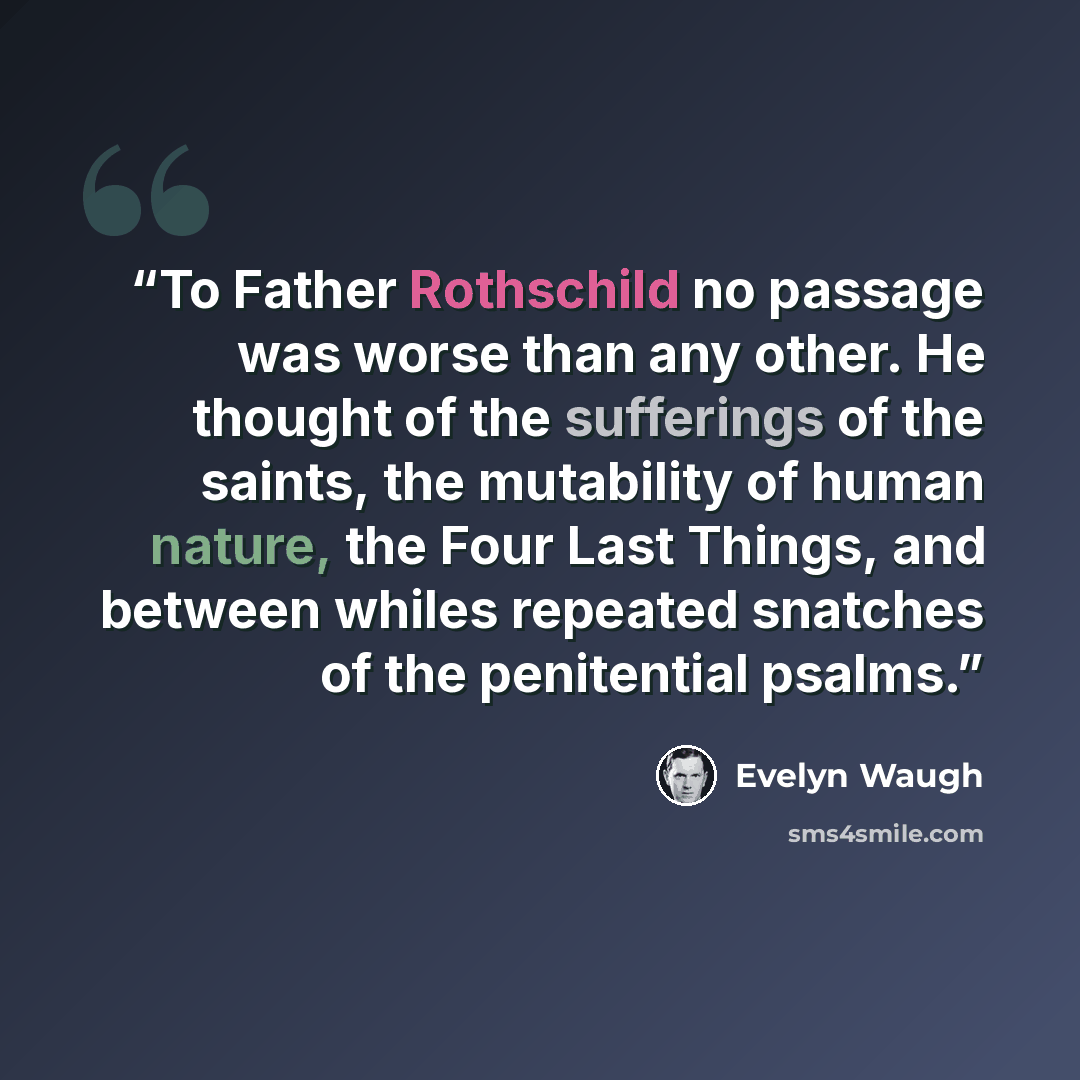 “To Father Rothschild no passage was worse than any other. He thought of the sufferings of the saints, the mutability of human nature, the Four Last Things, and between whiles repeated snatches of the penitential psalms.” quote by Evelyn Waugh