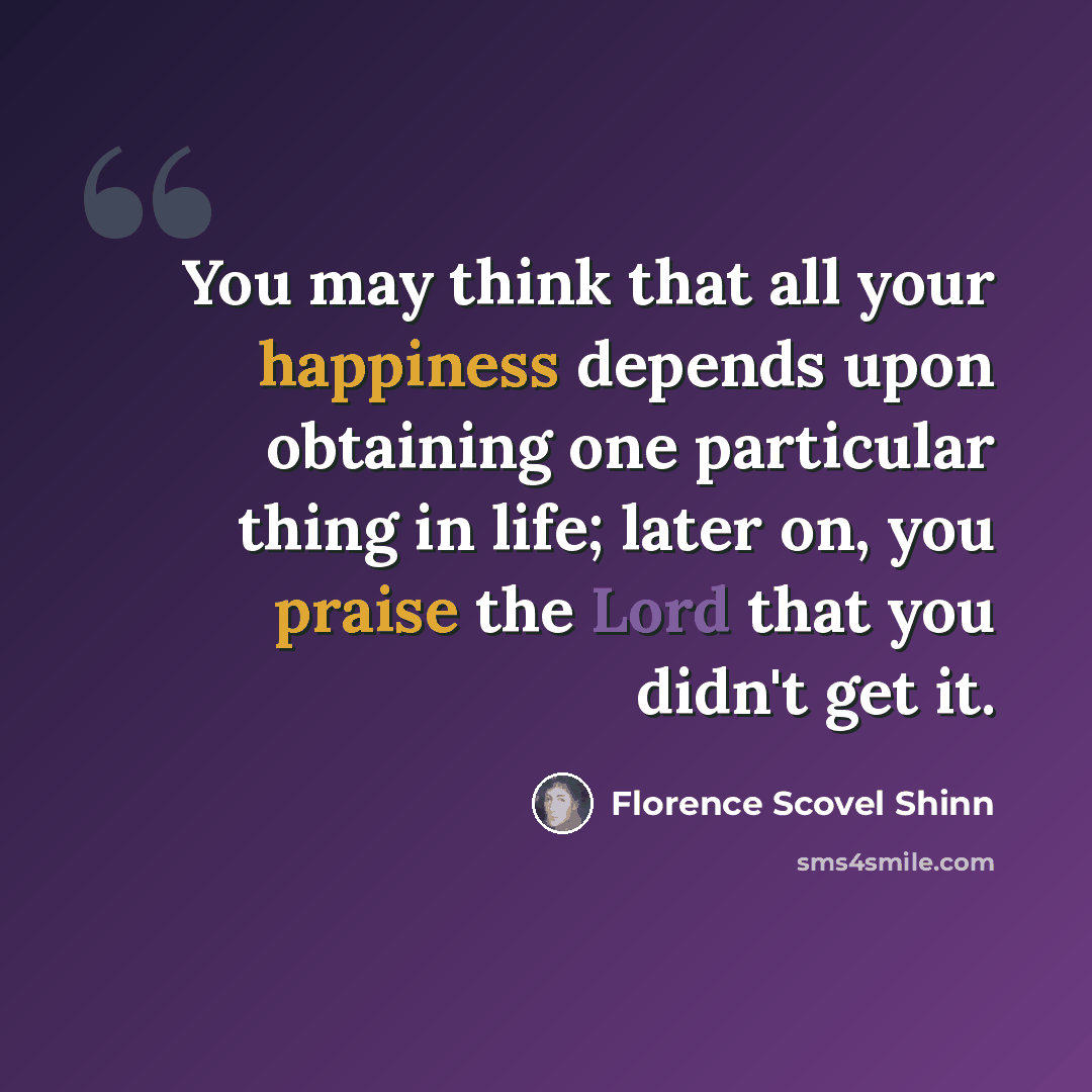 “You may think that all your happiness depends upon obtaining one particular thing in life; later on, you praise the Lord that you didn't get it.” quote by Florence Scovel Shinn