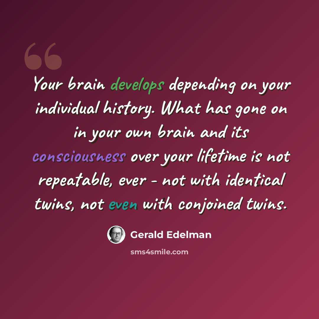 “Your brain develops depending on your individual history. What has gone on in your own brain and its consciousness over your lifetime is not repeatable, ever - not with identical twins, not even with conjoined twins.” quote by Gerald Edelman
