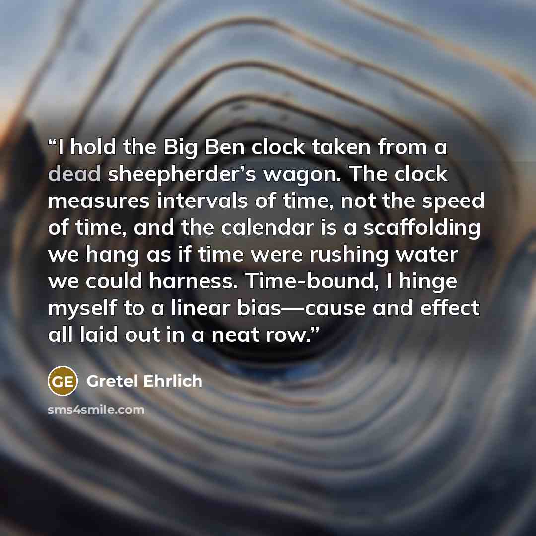“I hold the Big Ben clock taken from a dead sheepherder’s wagon. The clock measures intervals of time, not the speed of time, and the calendar is a scaffolding we hang as if time were rushing water we could harness. Time-bound, I hinge myself to a linear bias—cause and effect all laid out in a neat…” quote by Gretel Ehrlich