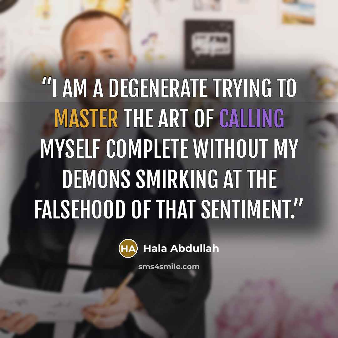 “I am a degenerate trying to master the art of calling myself complete without my demons smirking at the falsehood of that sentiment.” quote by Hala Abdullah