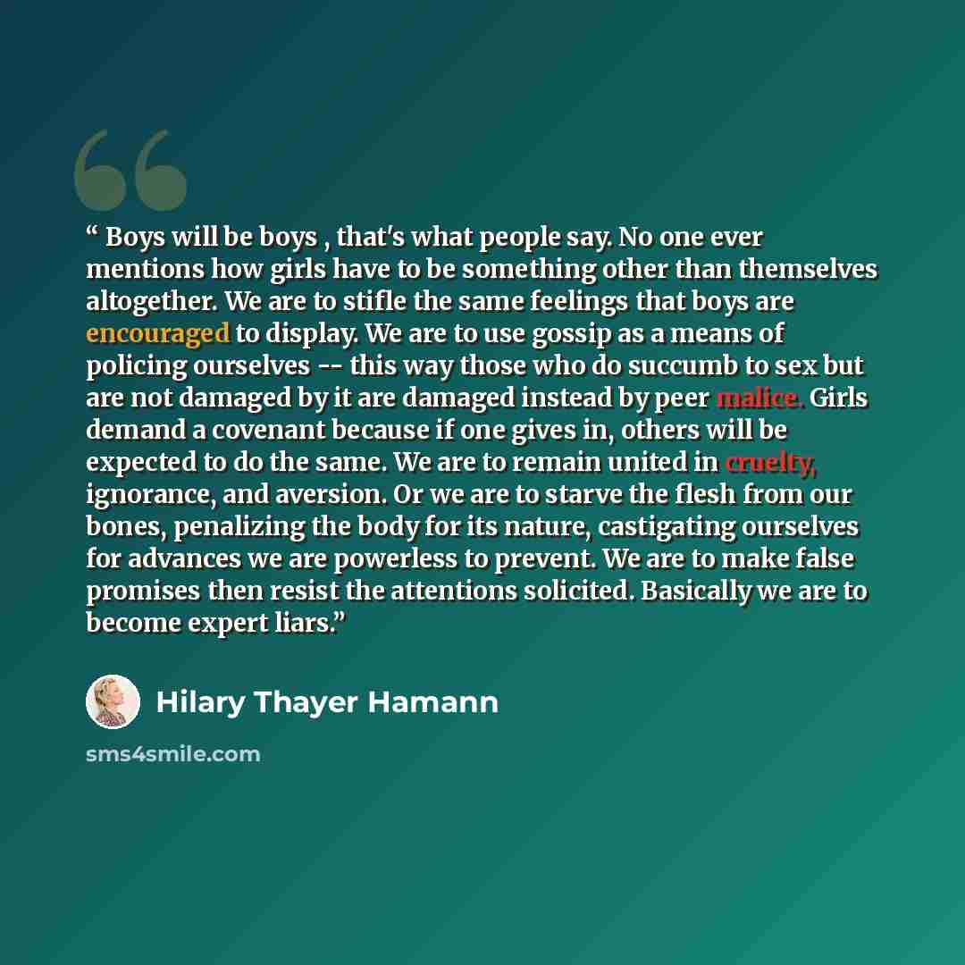 “Boys will be boys , that's what people say. No one ever mentions how girls have to be something other than themselves altogether. We are to stifle the same feelings that boys are encouraged to display. We are to use gossip as a means of policing ourselves -- this way those who do succumb to sex…” quote by Hilary Thayer Hamann