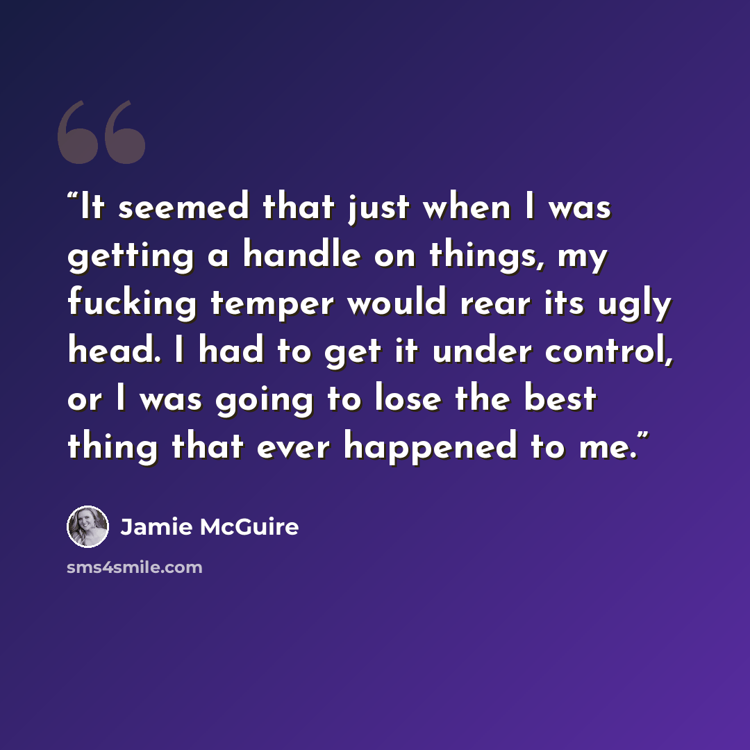 “It seemed that just when I was getting a handle on things, my fucking temper would rear its ugly head. I had to get it under control, or I was going to lose the best thing that ever happened to me.” quote by Jamie McGuire