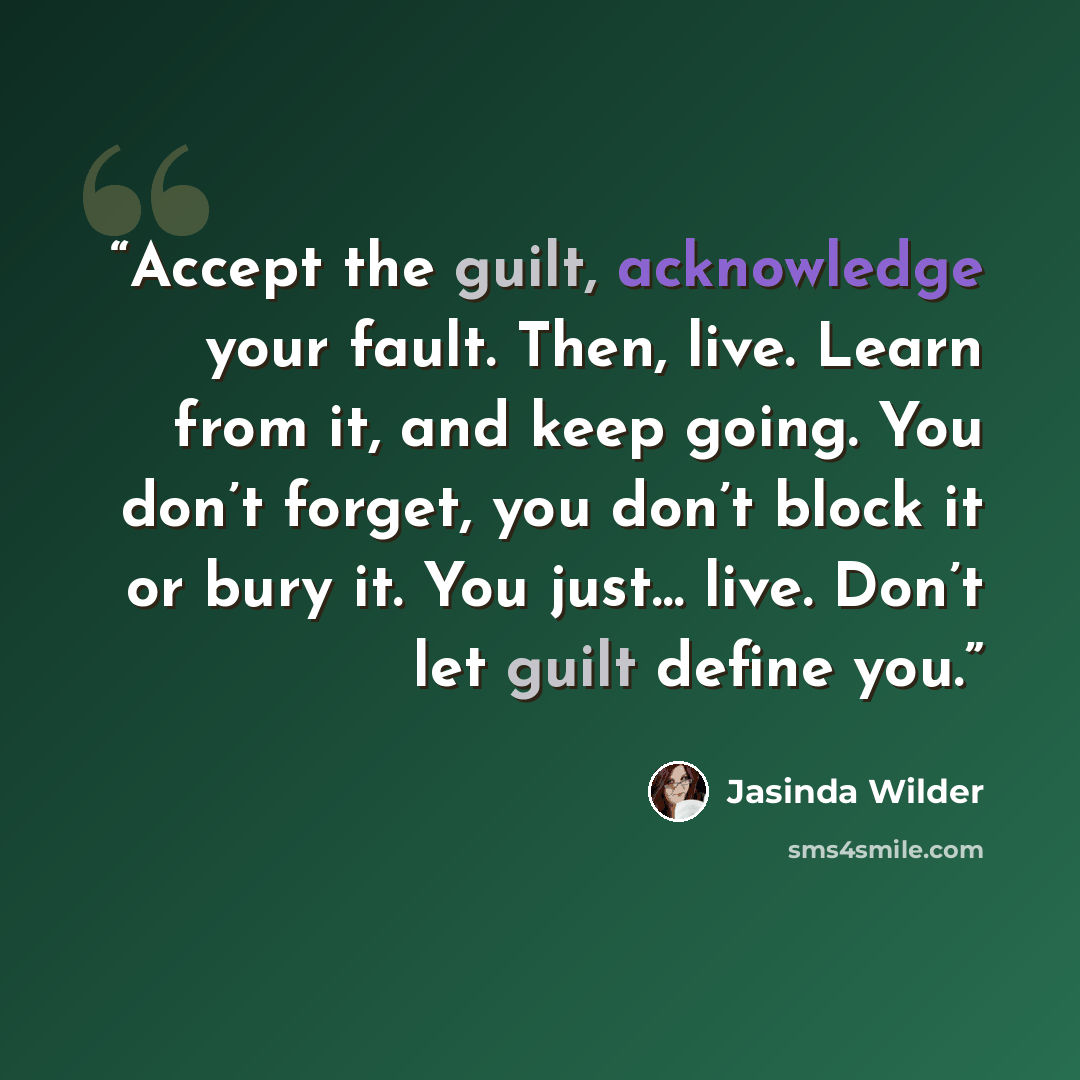 “Accept the guilt, acknowledge your fault. Then, live. Learn from it, and keep going. You don’t forget, you don’t block it or bury it. You just… live. Don’t let guilt define you.” quote by Jasinda Wilder