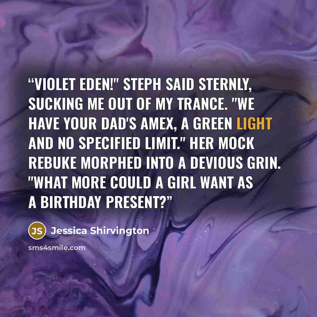 “Violet Eden!" Steph said sternly, sucking me out of my trance. "We have your dad's Amex, a green light and no specified limit." Her mock rebuke morphed into a devious grin. "What more could a girl want as a birthday present?” quote by Jessica Shirvington