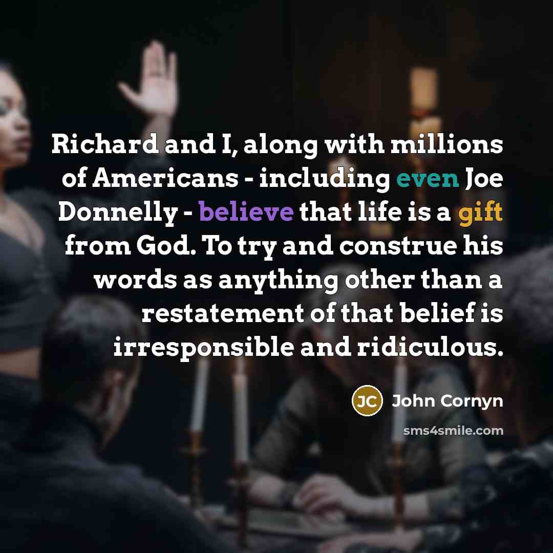 “Richard and I, along with millions of Americans - including even Joe Donnelly - believe that life is a gift from God. To try and construe his words as anything other than a restatement of that belief is irresponsible and ridiculous.” quote by John Cornyn