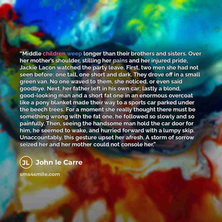 “Middle children weep longer than their brothers and sisters. Over her mother’s shoulder, stilling her pains and her injured pride, Jackie Lacon watched the party leave. First, two men she had not seen before: one tall, one short and dark. They drove off in a small green van. No one waved to them…” quote by John le Carré