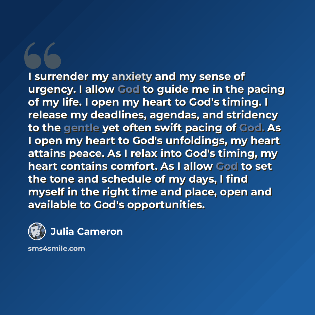 “I surrender my anxiety and my sense of urgency. I allow God to guide me in the pacing of my life. I open my heart to God's timing. I release my deadlines, agendas, and stridency to the gentle yet often swift pacing of God. As I open my heart to God's unfoldings, my heart attains peace. As I relax…” quote by Julia Cameron