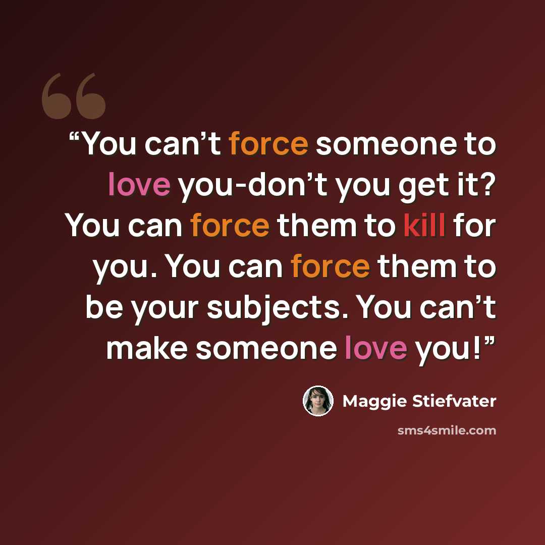 “You can't force someone to love you-don't you get it? You can force them to kill for you. You can force them to be your subjects. You can't make someone love you!” quote by Maggie Stiefvater