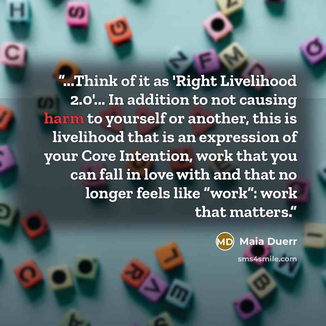 “...Think of it as 'Right Livelihood 2.0'... In addition to not causing harm to yourself or another, this is livelihood that is an expression of your Core Intention, work that you can fall in love with and that no longer feels like “work”: work that matters.” quote by Maia Duerr