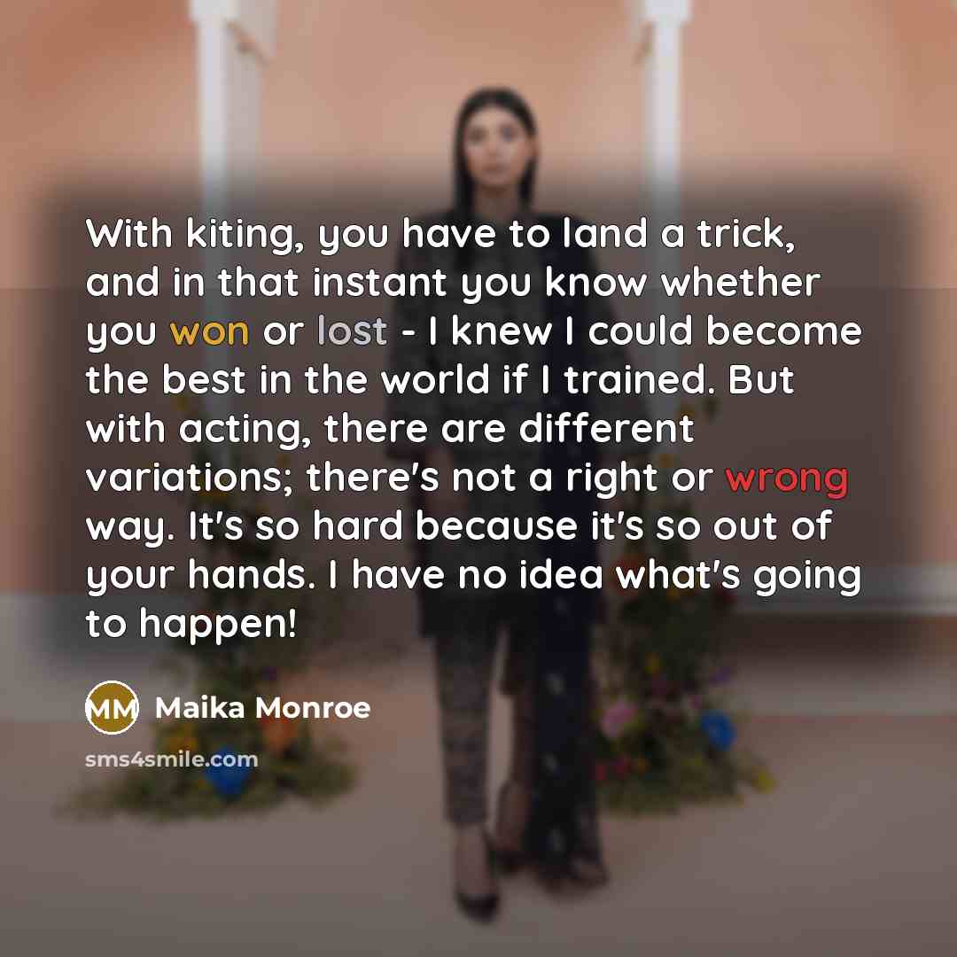 “With kiting, you have to land a trick, and in that instant you know whether you won or lost - I knew I could become the best in the world if I trained. But with acting, there are different variations; there's not a right or wrong way. It's so hard because it's so out of your hands. I have no idea…” quote by Maika Monroe