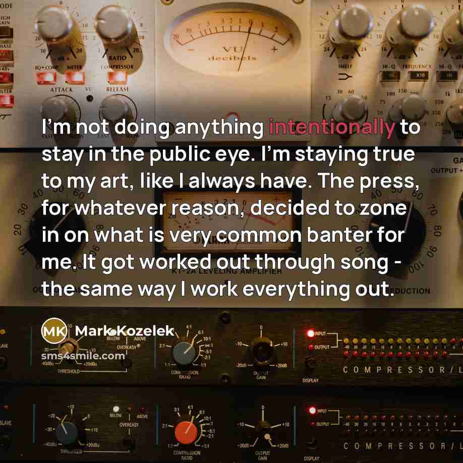 “I'm not doing anything intentionally to stay in the public eye. I'm staying true to my art, like I always have. The press, for whatever reason, decided to zone in on what is very common banter for me. It got worked out through song - the same way I work everything out.” quote by Mark Kozelek