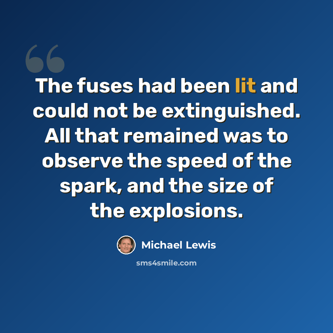 “The fuses had been lit and could not be extinguished. All that remained was to observe the speed of the spark, and the size of the explosions.” quote by Michael Lewis