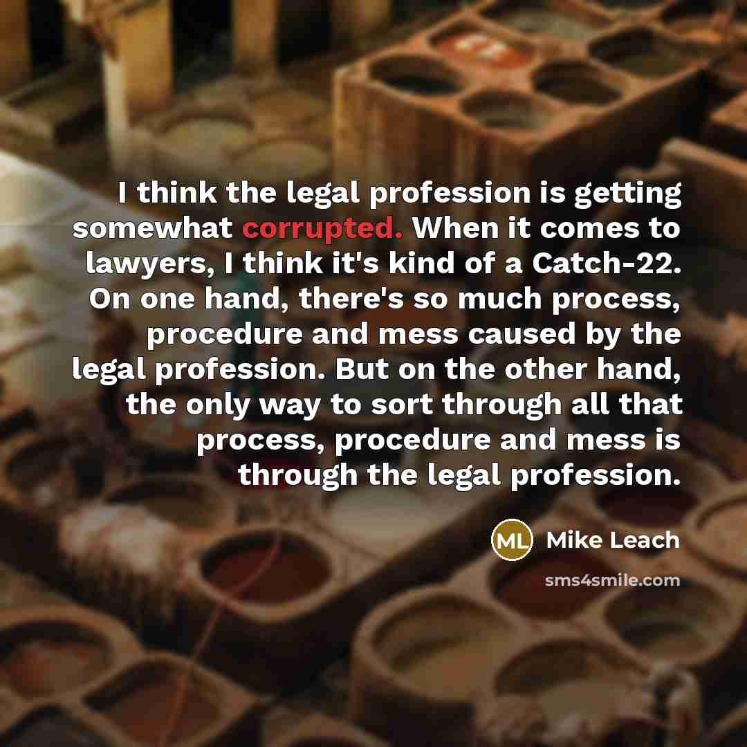 “I think the legal profession is getting somewhat corrupted. When it comes to lawyers, I think it's kind of a Catch-22. On one hand, there's so much process, procedure and mess caused by the legal profession. But on the other hand, the only way to sort through all that process, procedure and mess…” quote by Mike Leach
