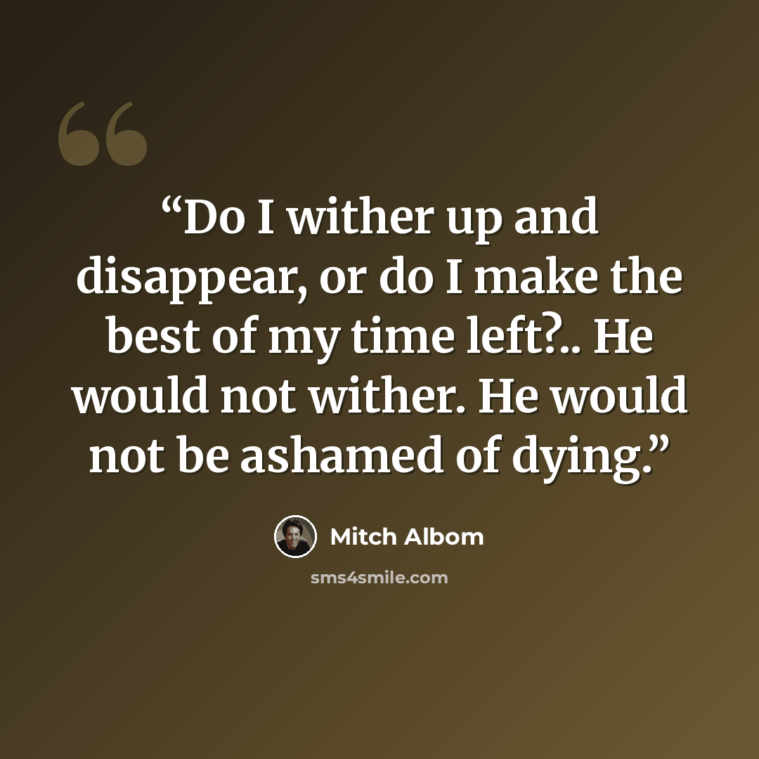 “Do I wither up and disappear, or do I make the best of my time left?.. He would not wither. He would not be ashamed of dying.” quote by Mitch Albom