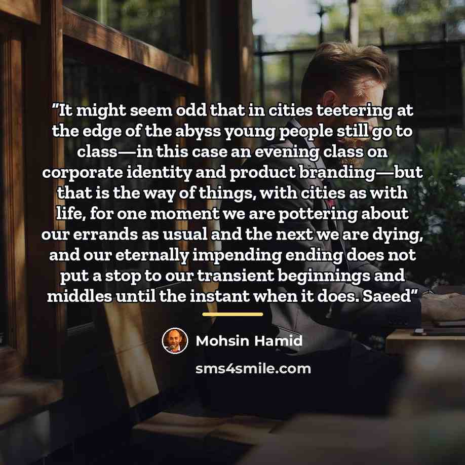 “It might seem odd that in cities teetering at the edge of the abyss young people still go to class—in this case an evening class on corporate identity and product branding—but that is the way of things, with cities as with life, for one moment we are pottering about our errands as usual and the…” quote by Mohsin Hamid