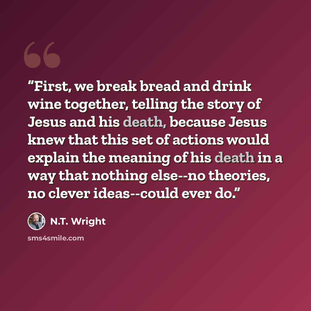 “First, we break bread and drink wine together, telling the story of Jesus and his death, because Jesus knew that this set of actions would explain the meaning of his death in a way that nothing else--no theories, no clever ideas--could ever do.” quote by N.T. Wright