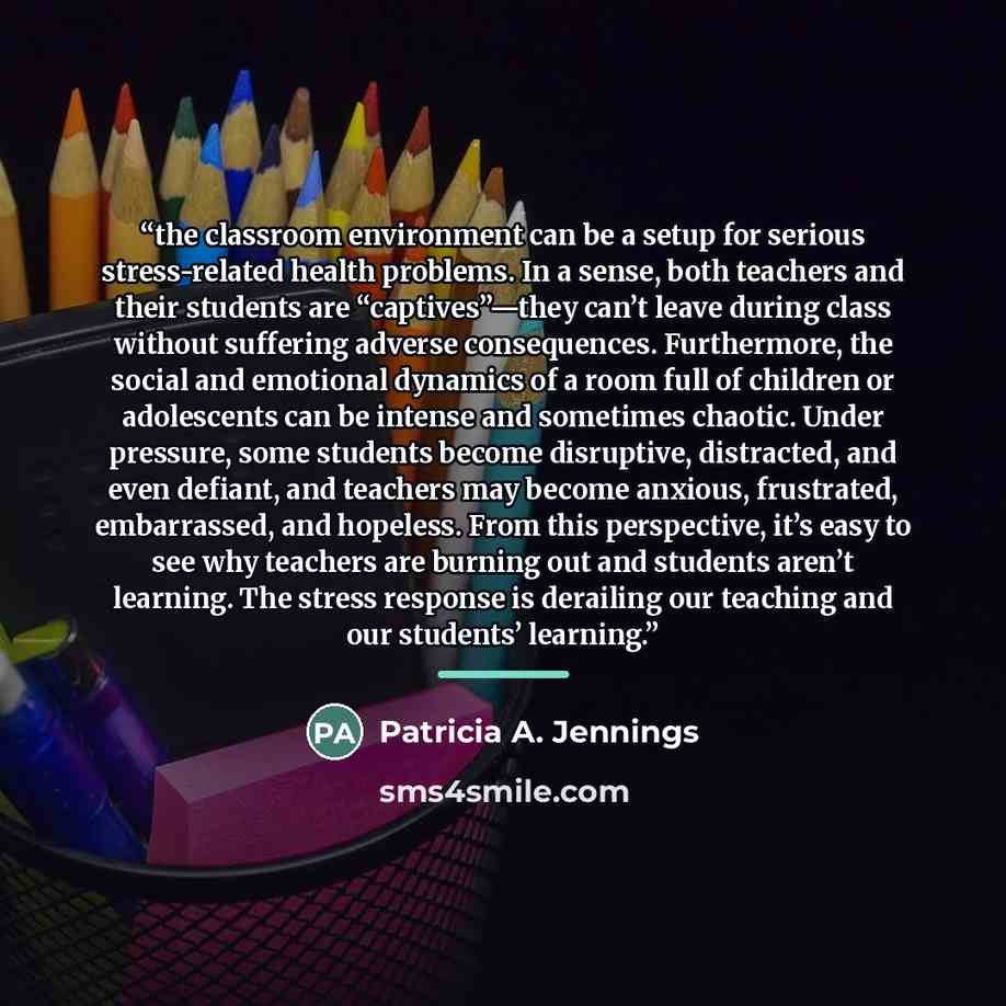 “the classroom environment can be a setup for serious stress-related health problems. In a sense, both teachers and their students are “captives”—they can’t leave during class without suffering adverse consequences. Furthermore, the social and emotional dynamics of a room full of children or…” quote by Patricia A. Jennings