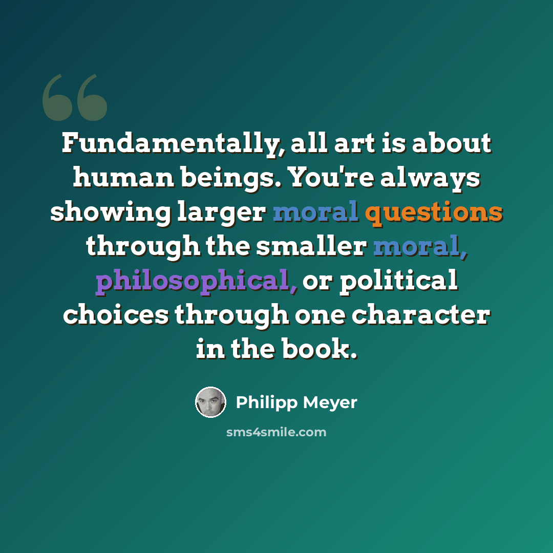 “Fundamentally, all art is about human beings. You're always showing larger moral questions through the smaller moral, philosophical, or political choices through one character in the book.” quote by Philipp Meyer
