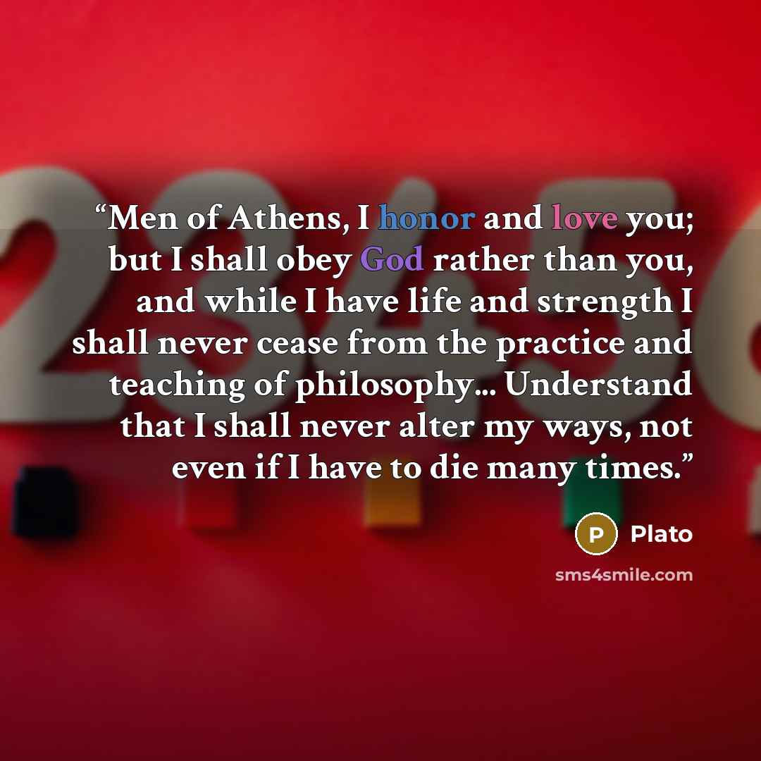 “Men of Athens, I honor and love you; but I shall obey God rather than you, and while I have life and strength I shall never cease from the practice and teaching of philosophy... Understand that I shall never alter my ways, not even if I have to die many times.” quote by Plato
