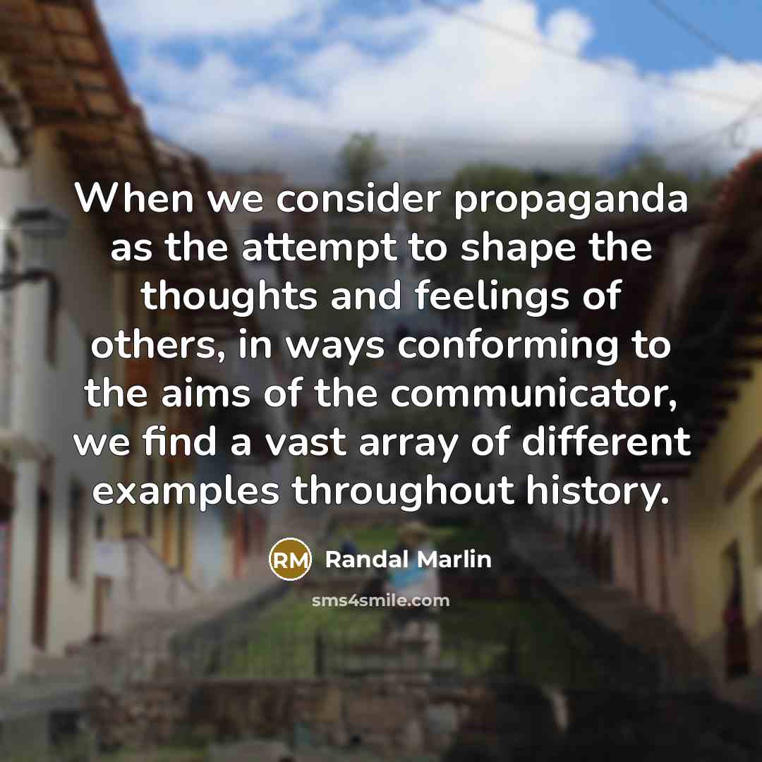 “When we consider propaganda as the attempt to shape the thoughts and feelings of others, in ways conforming to the aims of the communicator, we find a vast array of different examples throughout history.” quote by Randal Marlin