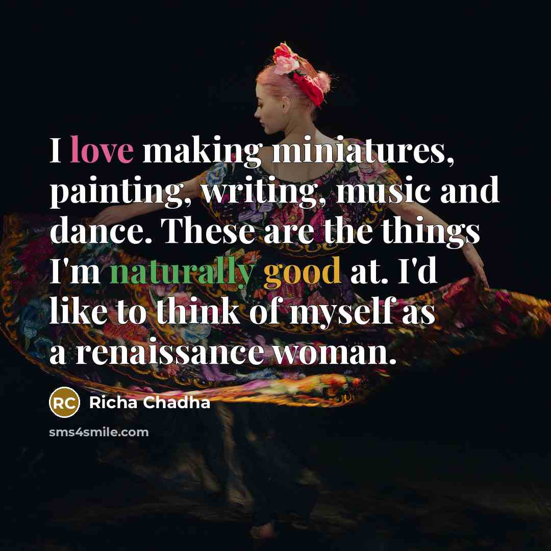 “I love making miniatures, painting, writing, music and dance. These are the things I'm naturally good at. I'd like to think of myself as a renaissance woman.” quote by Richa Chadha