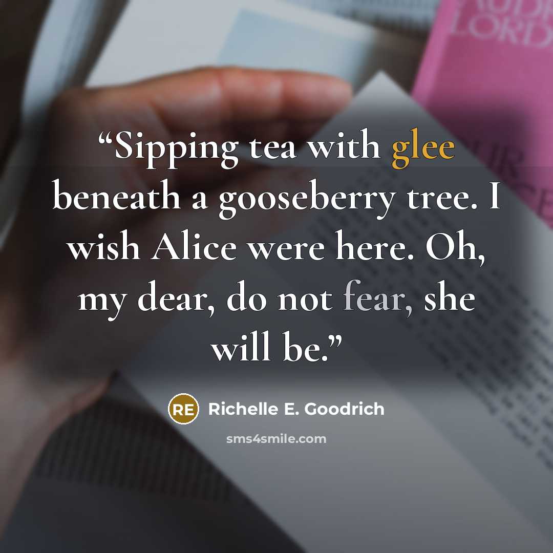 “Sipping tea with glee beneath a gooseberry tree. I wish Alice were here. Oh, my dear, do not fear, she will be.” quote by Richelle E. Goodrich