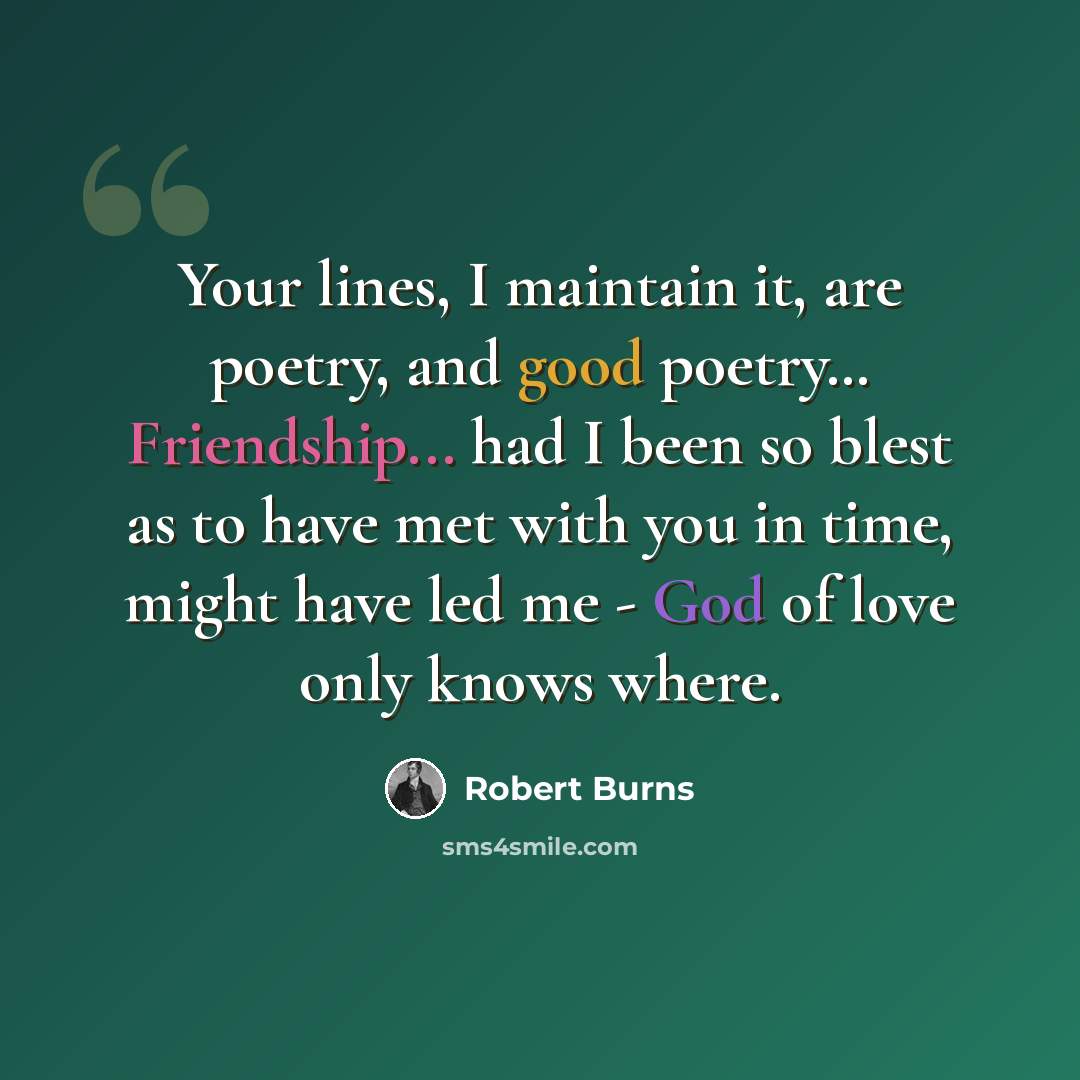 “Your lines, I maintain it, are poetry, and good poetry… Friendship... had I been so blest as to have met with you in time, might have led me - God of love only knows where.” quote by Robert Burns