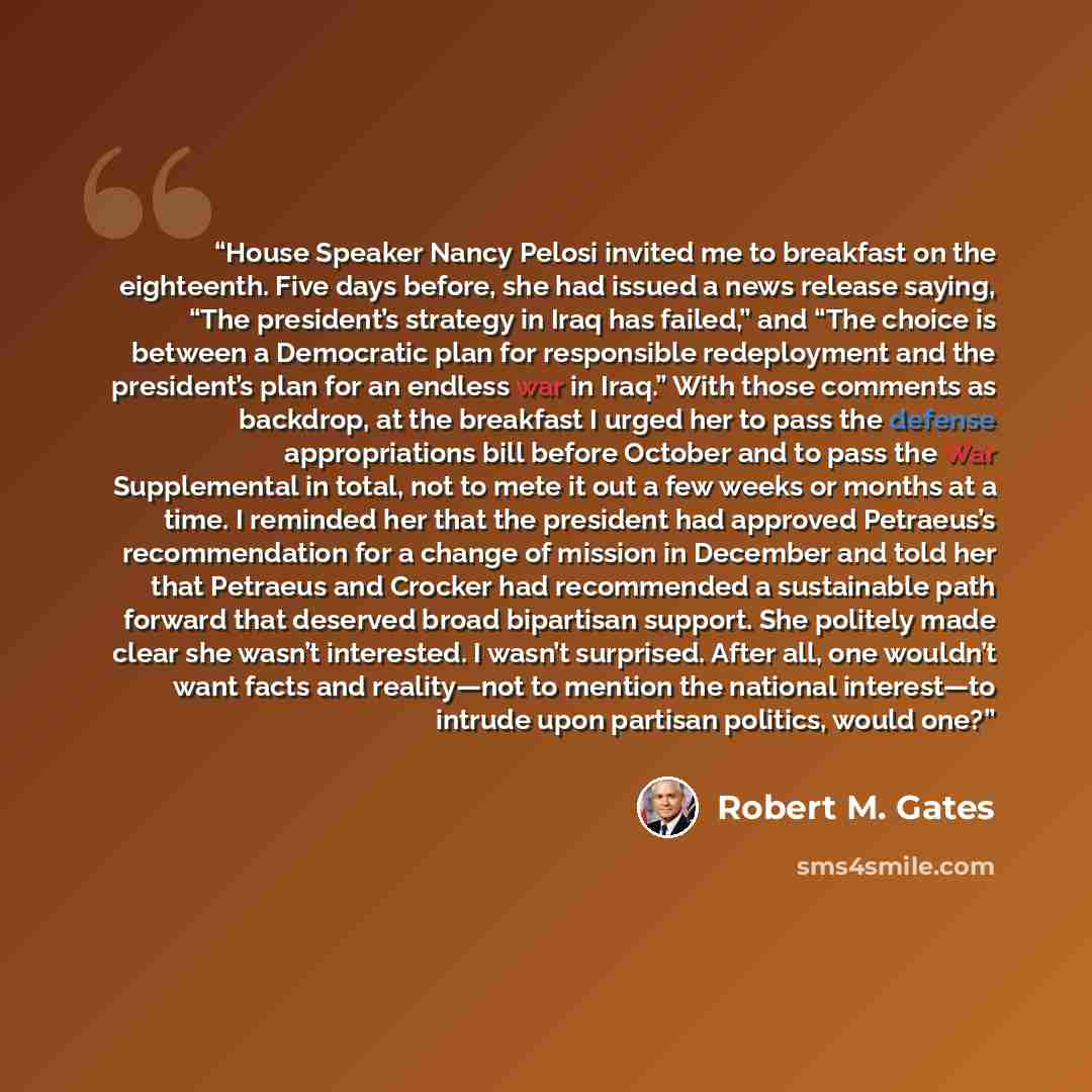 “House Speaker Nancy Pelosi invited me to breakfast on the eighteenth. Five days before, she had issued a news release saying, “The president’s strategy in Iraq has failed,” and “The choice is between a Democratic plan for responsible redeployment and the president’s plan for an endless war in…” quote by Robert M. Gates