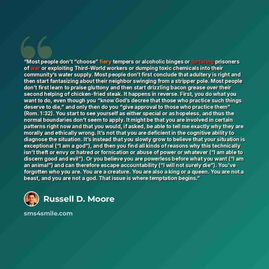 “Most people don’t “choose” fiery tempers or alcoholic binges or torturing prisoners of war or exploiting Third-World workers or dumping toxic chemicals into their community’s water supply. Most people don’t first conclude that adultery is right and then start fantasizing about their neighbor…” quote by Russell D. Moore
